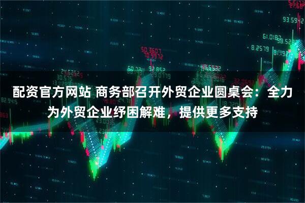 配资官方网站 商务部召开外贸企业圆桌会：全力为外贸企业纾困解难，提供更多支持