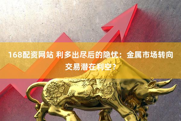 168配资网站 利多出尽后的隐忧：金属市场转向交易潜在利空？