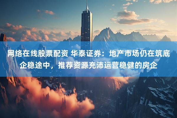 网络在线股票配资 华泰证券：地产市场仍在筑底企稳途中，推荐资源充沛运营稳健的房企