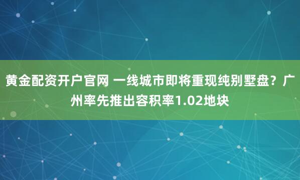 黄金配资开户官网 一线城市即将重现纯别墅盘？广州率先推出容积率1.02地块