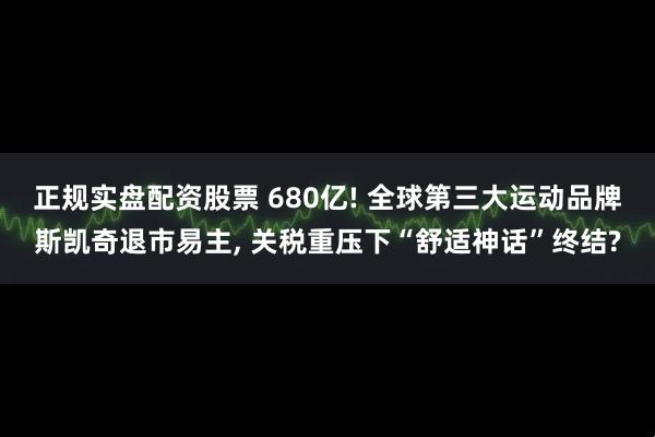 正规实盘配资股票 680亿! 全球第三大运动品牌斯凯奇退市易主, 关税重压下“舒适神话”终结?