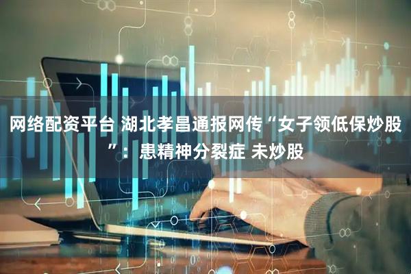 网络配资平台 湖北孝昌通报网传“女子领低保炒股”：患精神分裂症 未炒股