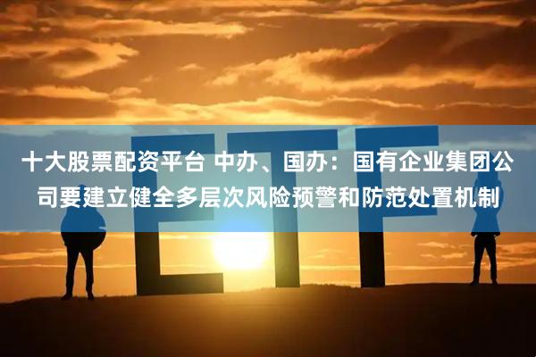 十大股票配资平台 中办、国办：国有企业集团公司要建立健全多层次风险预警和防范处置机制