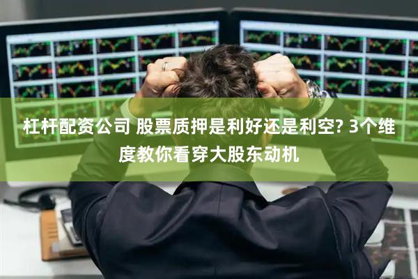 杠杆配资公司 股票质押是利好还是利空? 3个维度教你看穿大股东动机