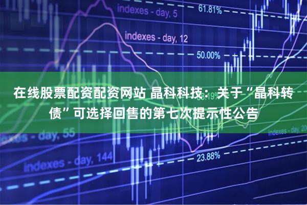 在线股票配资配资网站 晶科科技：关于“晶科转债”可选择回售的第七次提示性公告
