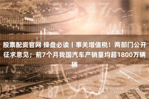 股票配资官网 操盘必读丨事关增值税！两部门公开征求意见；前7个月我国汽车产销量均超1800万辆
