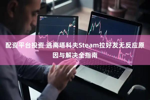 配资平台投资 逃离塔科夫Steam拉好友无反应原因与解决全指南